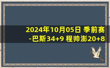 2024年10月05日 季前赛-巴斯34+9 程帅澎20+8 余嘉豪16+5 浙江轻取四川